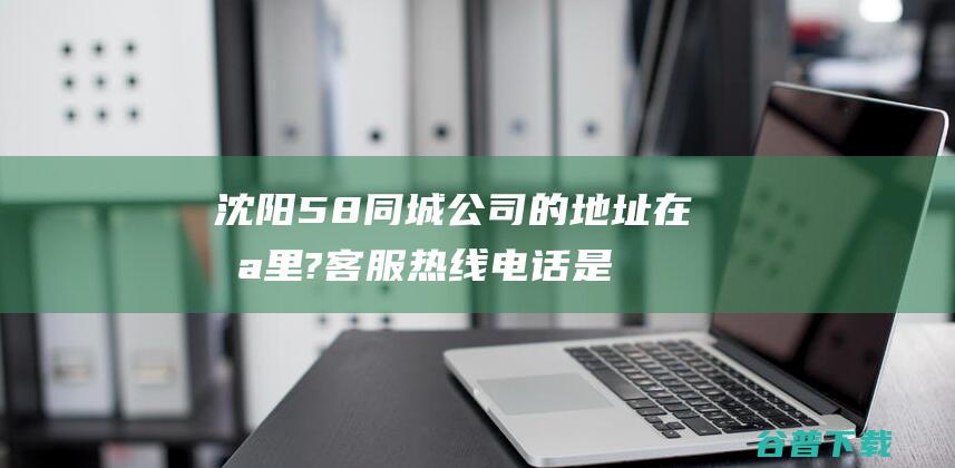 沈阳58同城公司的地址在哪里?客服热线电话是多少 (沈阳58同城二手车)