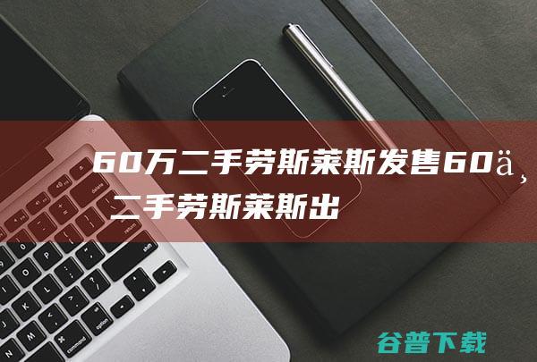 60万二手劳斯莱斯发售 (60万二手劳斯莱斯出售幻影)