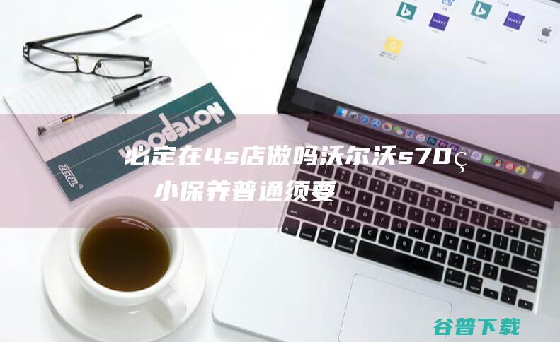 必定在4s店做吗 沃尔沃s70的小保养普通须要多少钱 (一定要在4s店买保险吗)