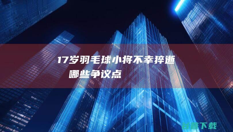 17岁羽毛球小将不幸猝逝有哪些争议点