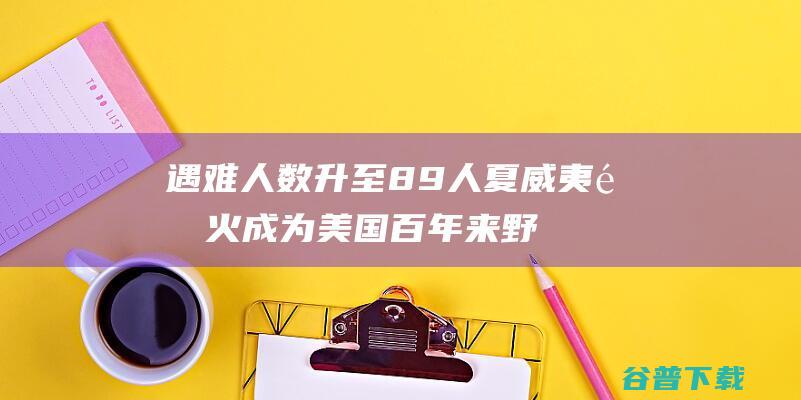 遇难人数升至89人 夏威夷野火成为美国百年来 野火 最致命 (遇难人数升至48人!广东梅州召开新闻发布会,全体默哀)