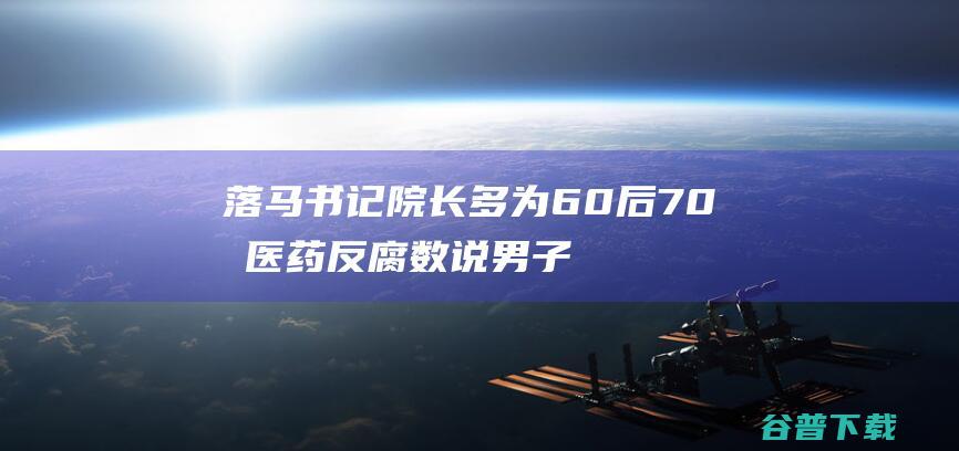 落马书记院长多为60后 70后 医药反腐 数说 男子占绝大少数 (被抓的书记)