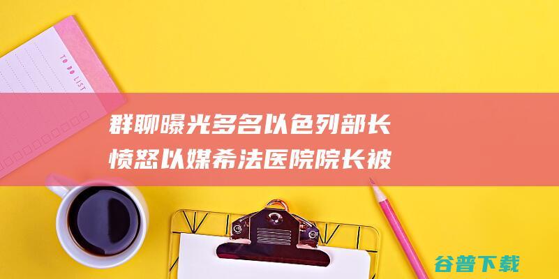 群聊曝光 多名以色列部长愤怒 以媒 希法医院院长被监禁 以总理办公室回应 (群聊曝光多名人违法吗)