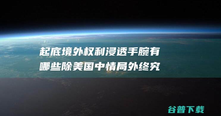 起底境外权利 浸透手腕有哪些 除美国中情局外终究还有谁 (境外形成的证据如何认定)