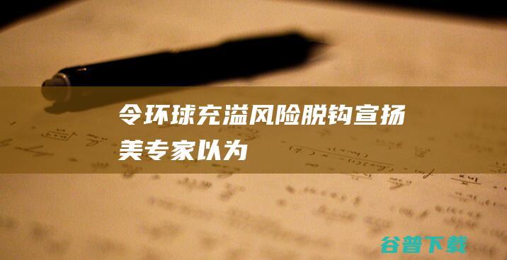 令环球充溢风险 脱钩 宣扬 美专家以为