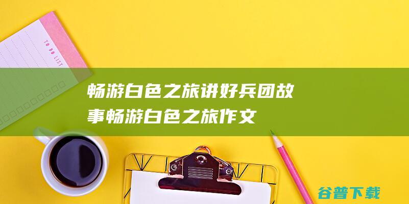 畅游白色之旅 讲好兵团故事 (畅游白色之旅作文)