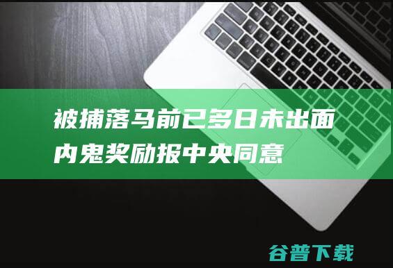 被捕落马前已多日未出面内鬼奖励报中央同意