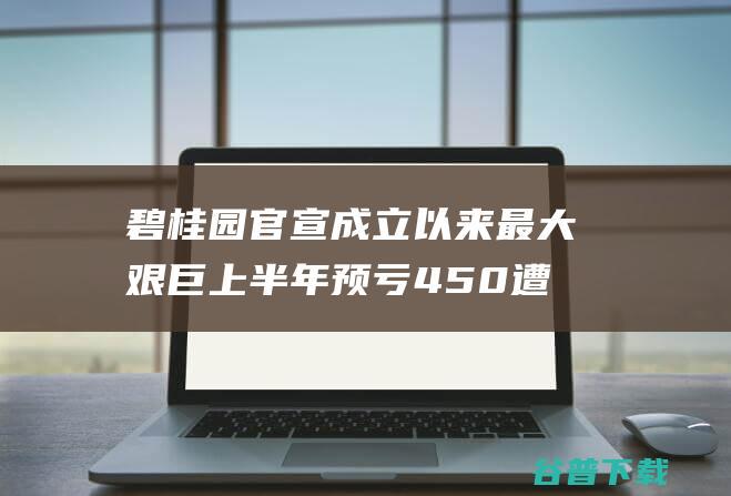 碧桂园官宣成立以来最大艰巨上半年预亏450遭