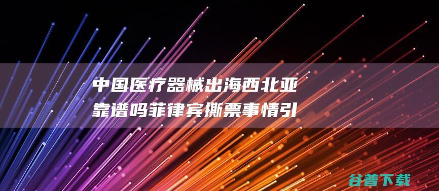 中国医疗器械出海西北亚靠谱吗 菲律宾撕票事情引发业内渺小反应 (中国医疗器械信息杂志)