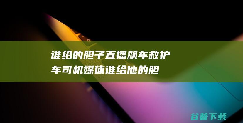 谁给的胆子直播飙车救护车司机媒体谁给他的胆