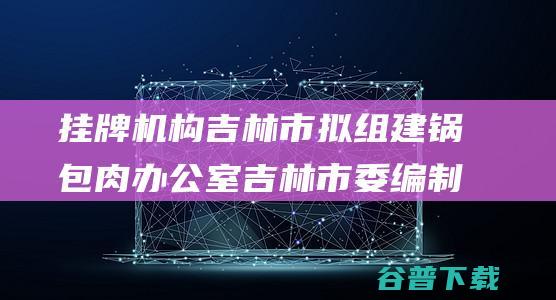 挂牌机构 吉林市拟组建锅包肉办公室 吉林市委编制办回应 (挂牌机构吉林有几家)