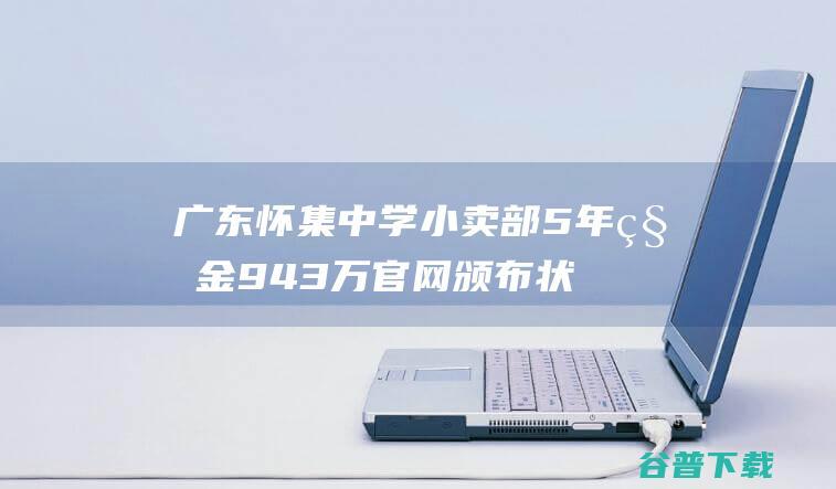 广东怀集中学小卖部5年租金943万 官网颁布状况说明 (广东怀集中学小卖部)