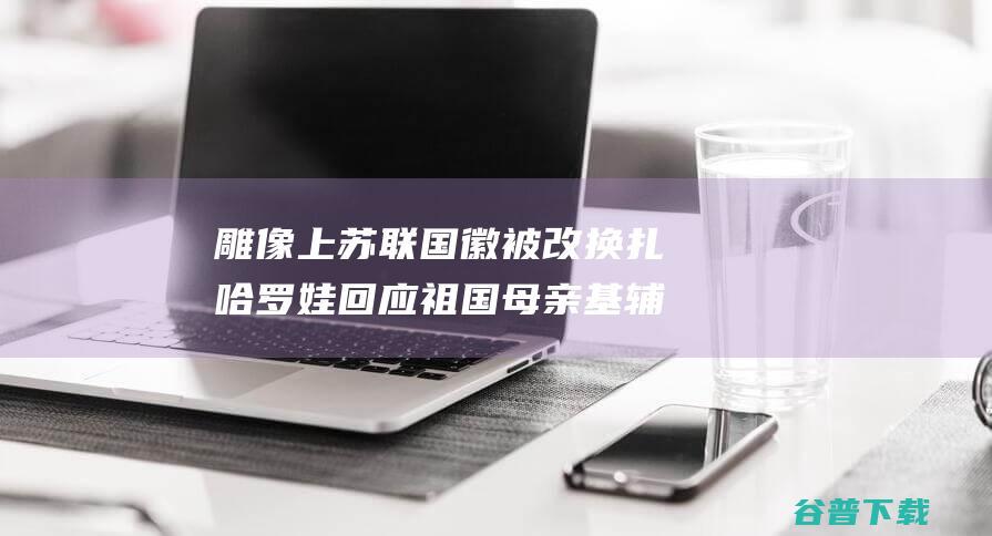 雕像上苏联国徽被改换 扎哈罗娃回应 祖国母亲 基辅 (雕像上苏联国旗是什么)