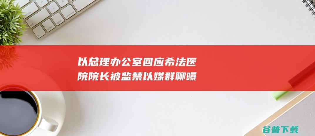 以总理办公室回应 希法医院院长被监禁 以媒 群聊曝光 多名以色列部长愤怒