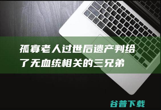 孤寡老人过世后 遗产判给了无血统相关的三兄弟 (孤寡老人过世遗产继承)