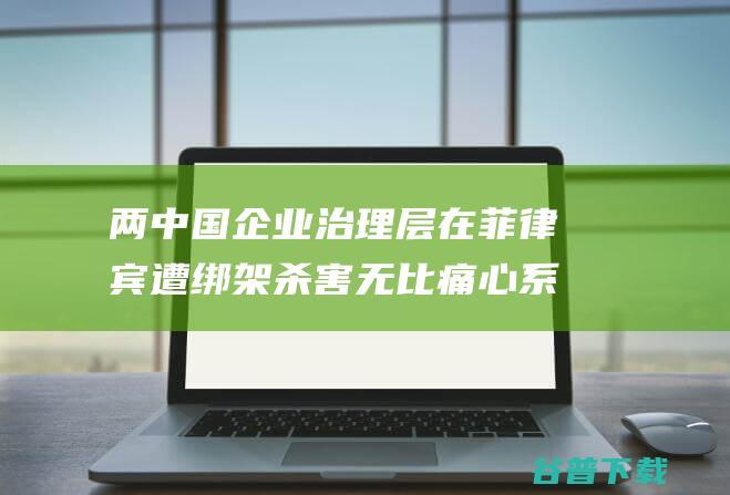 两中国企业治理层在菲律宾遭绑架杀害无比痛心系