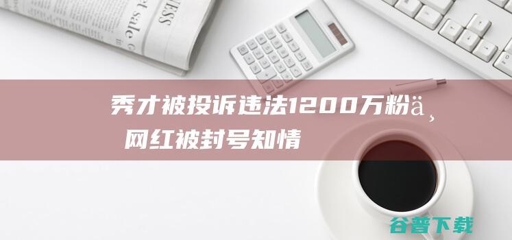 秀才 被投诉违法 1200万粉丝网红 被封号！知情人士 (秀才犯了什么错误)