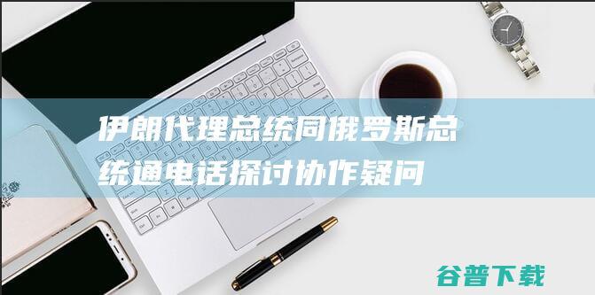 伊朗代理总统同俄罗斯总统通电话 探讨协作疑问 (伊朗代理总统同俄总统通电话)