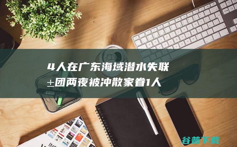 4人在广东海域潜水失联 抱团两夜被冲散 家眷 1人已找到 (广东4人坐船)