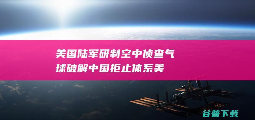 美国陆军研制空中侦查气球破解中国拒止体系美