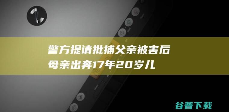 警方提请批捕父亲被害后母亲出奔17年20岁儿