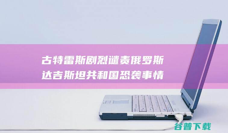 古特雷斯剧烈谴责俄罗斯达吉斯坦共和国恐袭事情 (古特雷斯2020)