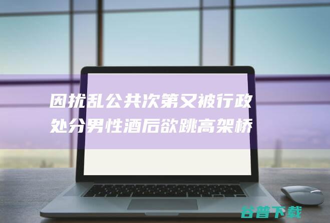 因扰乱公共次第又被行政处分 男性酒后欲跳高架桥被警方救回 (扰乱公共场合秩序如何处理)