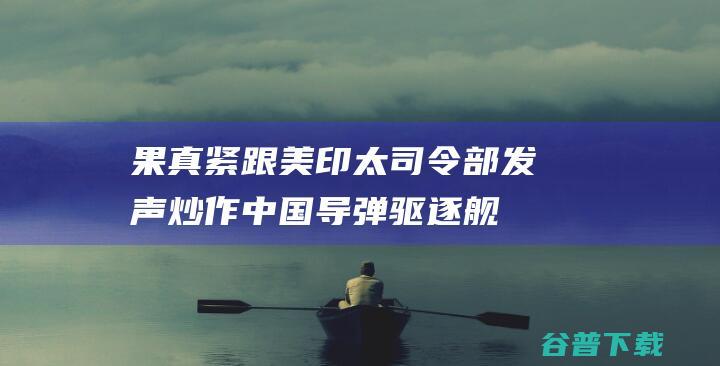 果真紧跟！美印太司令部发声炒作中国导弹驱逐舰逼退美舰 不安保