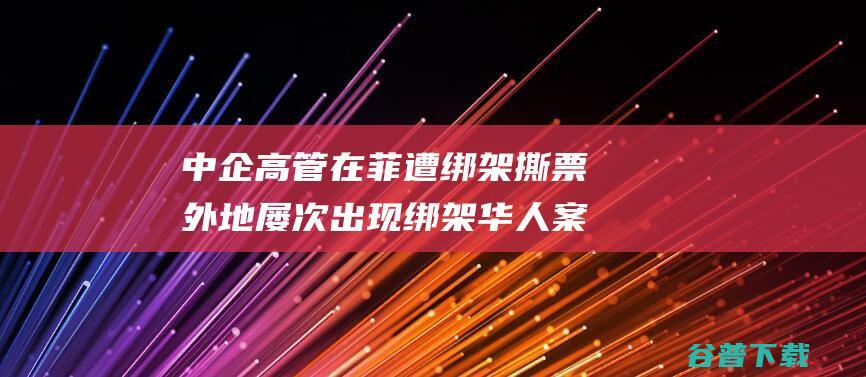 中企高管在菲遭绑架撕票 外地屡次出现绑架华人案件 曾有警察介入 (中企高管菲律宾遇害)