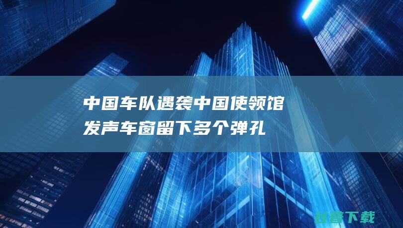 中国车队遇袭 中国使领馆发声 车窗留下多个弹孔！2名恐惧分子被击毙 防弹玻璃被打裂 (中国车队遇袭视频)