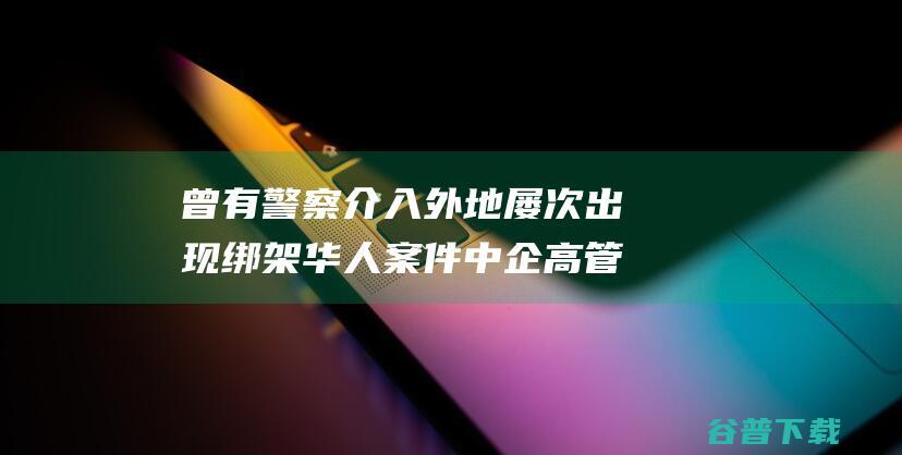 曾有警察介入 外地屡次出现绑架华人案件 中企高管在菲遭绑架撕票 (曾有警察介入案件吗)