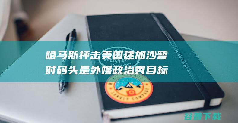 哈马斯抨击美国建加沙暂时码头是 外媒 政治秀 目标是 拯救体面 (哈马斯抨击美洲的原因)