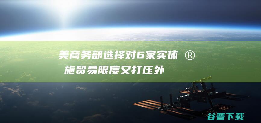 美商务部选择对6家实体实施贸易限度 又打压！外媒 包含两家中国实体 (美商务部23家)