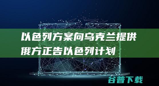 以色列方案向乌克兰提供俄方正告以色列计划