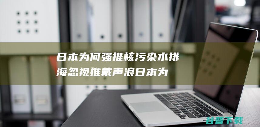 日本为何强推核污染水排海 忽视推戴声浪 (日本为何强推核污染排海)