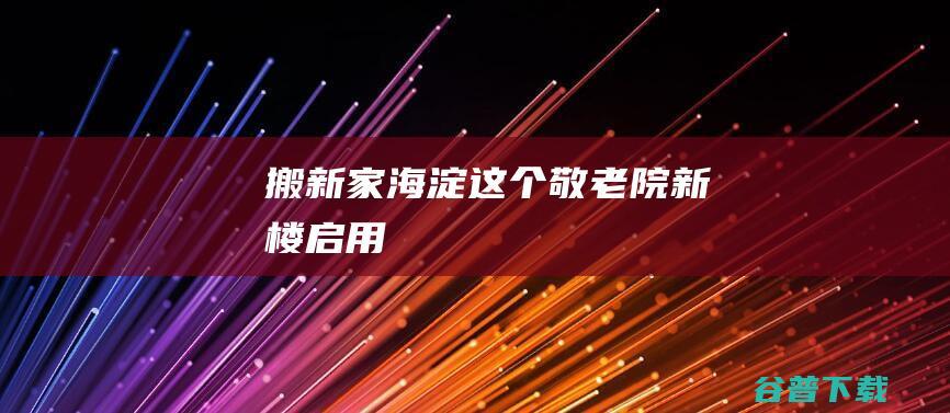 搬新家海淀这个敬老院新楼启用