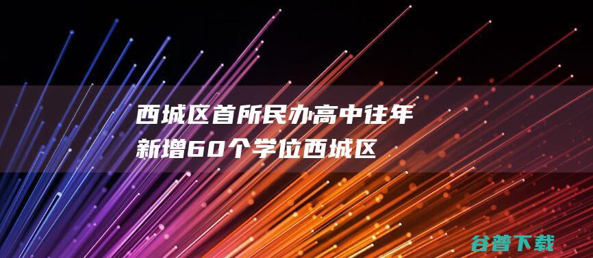 西城区首所民办高中往年新增60个学位 (西城区首所民办大学)