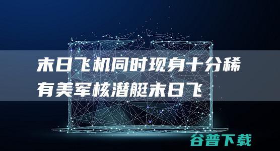 末日飞机同时现身十分稀有美军核潜艇末日飞