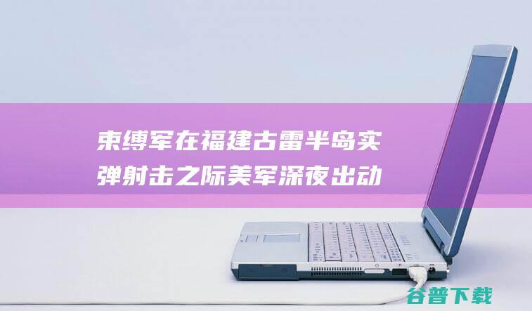 束缚军在福建古雷半岛实弹射击之际 美军深夜出动了