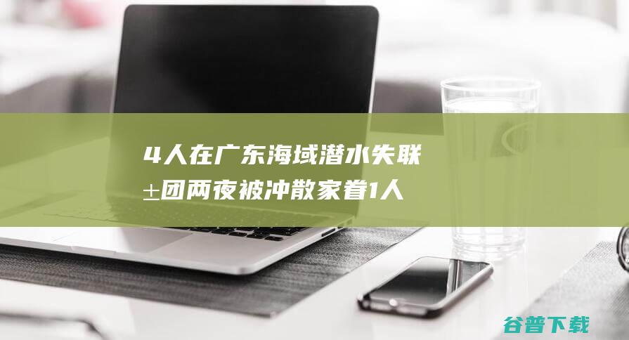 4人在广东海域潜水失联 抱团两夜被冲散 家眷 1人已找到 (广东四人坐船逃离)