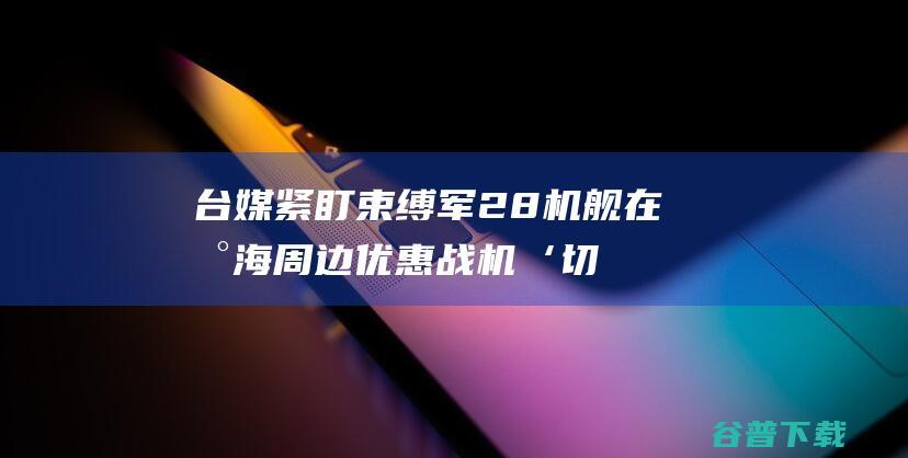 台媒紧盯 束缚军28机舰在台海周边优惠 战机‘切西瓜式 绕行澎湖南边 (台媒关键时刻 华为)