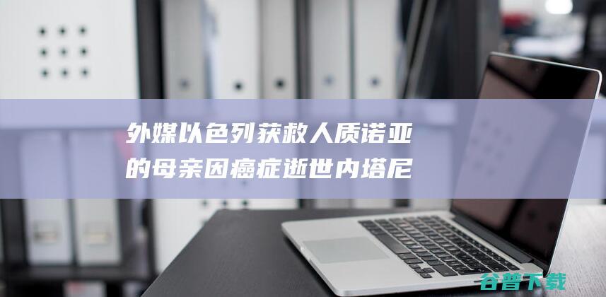 外媒 以色列获救人质诺亚的母亲因癌症逝世 内塔尼亚胡发帖哀悼 (外媒以色列获得的荣誉)