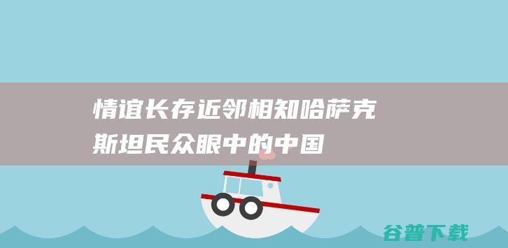 情谊长存 近邻相知 哈萨克斯坦民众眼中的中国→ (情谊长存近义词)