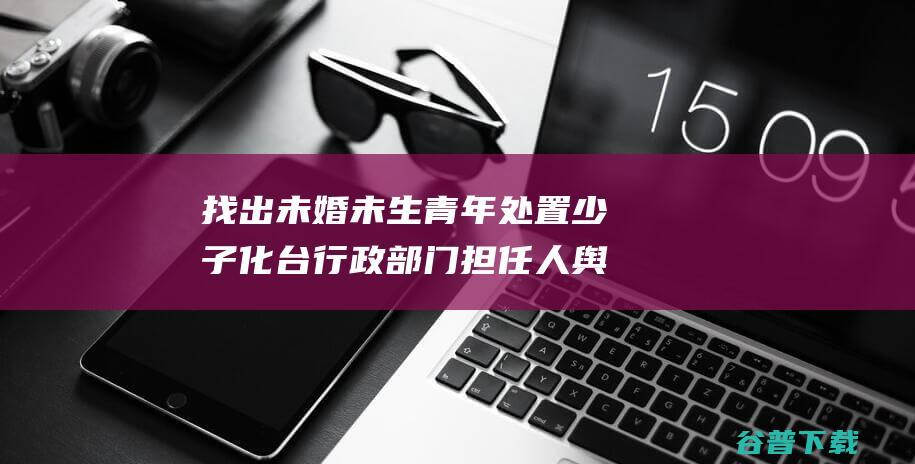 找出未婚未生青年 处置少子化 台行政部门担任人舆论引发争议 (找出未婚未生的男人)