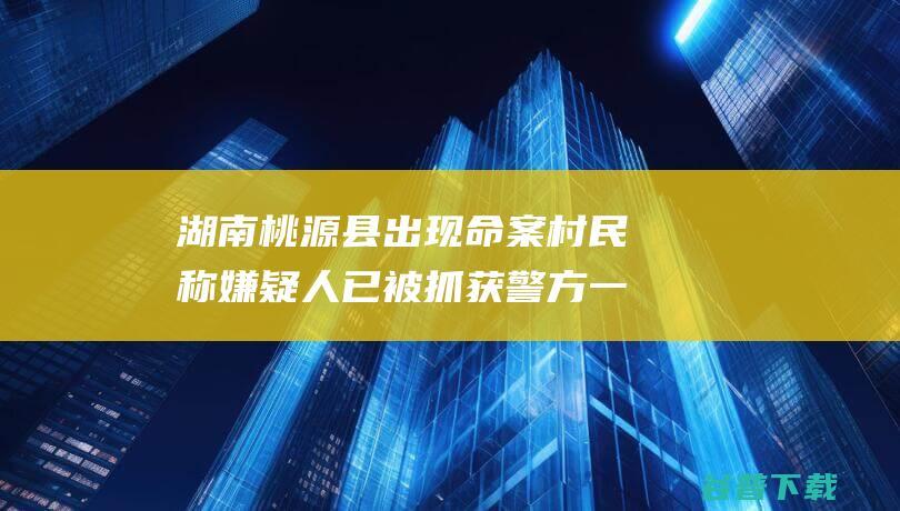 湖南桃源县出现命案村民称嫌疑人已被抓获警方一