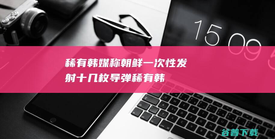 稀有韩媒称朝鲜一次性发射十几枚导弹稀有韩