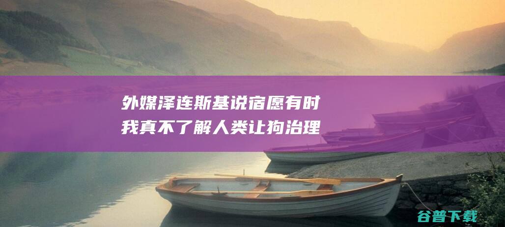 外媒 泽连斯基说宿愿 有时我真不了解人类 让狗治理全球 (泽连斯基讲话视频)