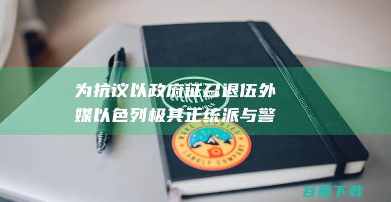 为抗议以政府征召退伍 外媒 以色列极其正统派与警方出现暴力抵触 (政府为此次抗疫出台的举措)