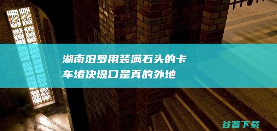 湖南汨罗用装满石头的卡车堵决堤口 是真的！ 外地回应 (湖南汨罗用装etc吗)