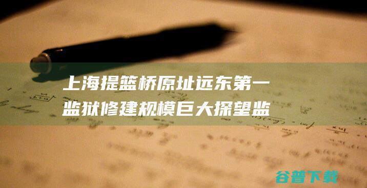 上海提篮桥原址远东监狱修建规模巨大探望监